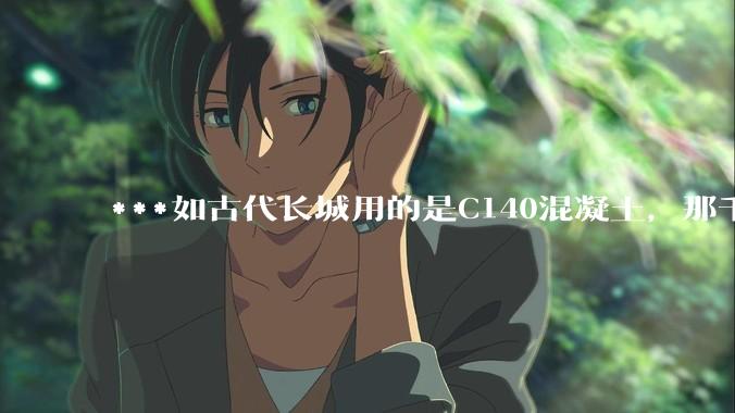 ***如古代长城用的是C140混凝土，那千百年下来会完整的留存至今还是损坏的更加严重？
